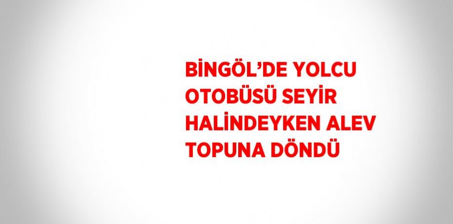 BİNGÖL’DE YOLCU OTOBÜSÜ SEYİR HALİNDEYKEN ALEV TOPUNA DÖNDÜ