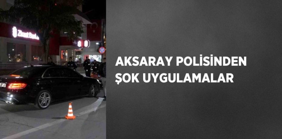 AKSARAY POLİSİNDEN ŞOK UYGULAMALAR