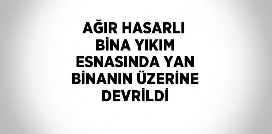 AĞIR HASARLI BİNA YIKIM ESNASINDA YAN BİNANIN ÜZERİNE DEVRİLDİ