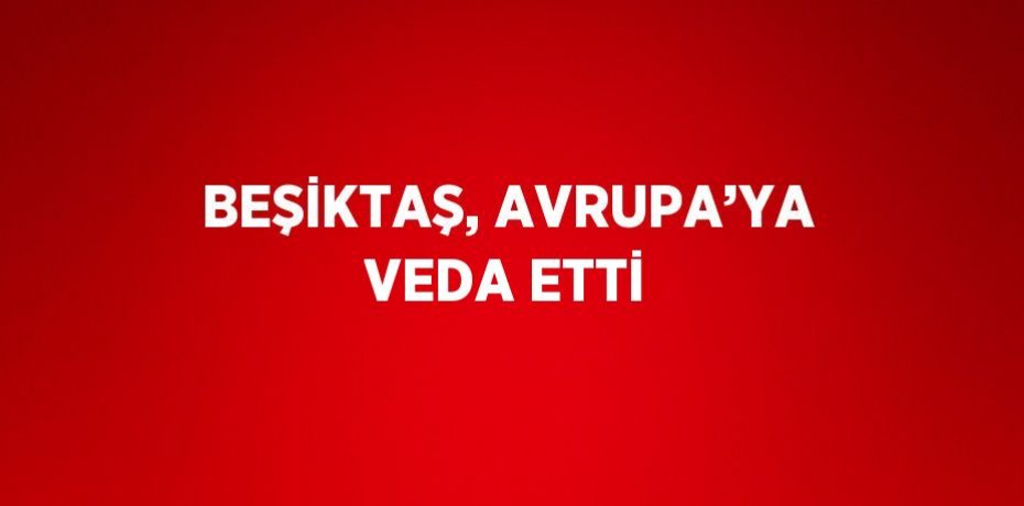 BEŞİKTAŞ, AVRUPA’YA VEDA ETTİ