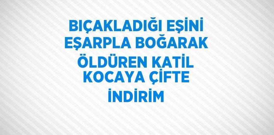 BIÇAKLADIĞI EŞİNİ EŞARPLA BOĞARAK ÖLDÜREN KATİL KOCAYA ÇİFTE İNDİRİM