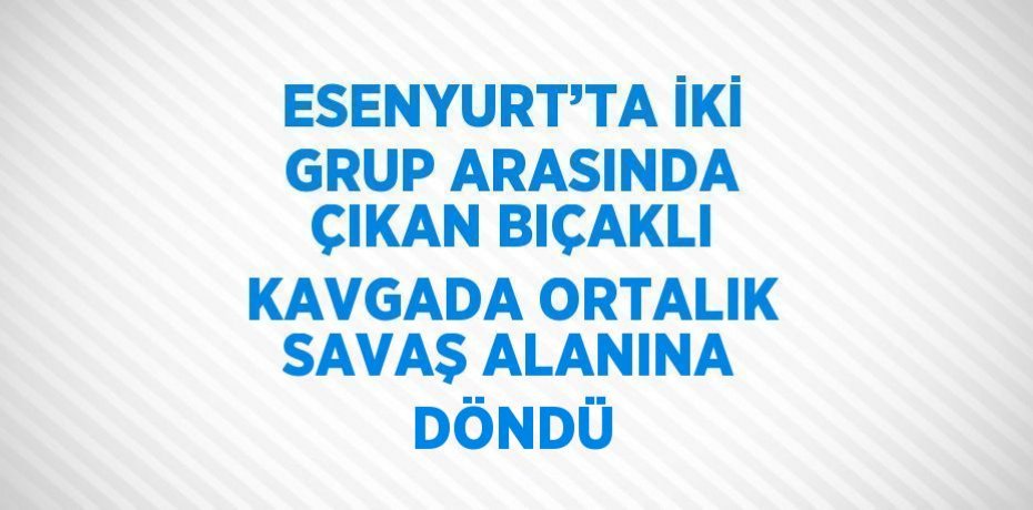 ESENYURT’TA İKİ GRUP ARASINDA ÇIKAN BIÇAKLI KAVGADA ORTALIK SAVAŞ ALANINA DÖNDÜ