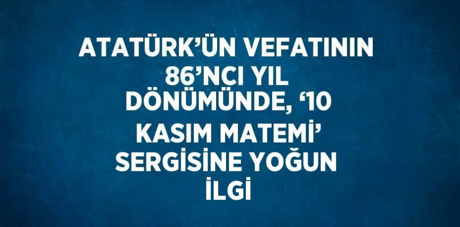 ATATÜRK’ÜN VEFATININ 86’NCI YIL DÖNÜMÜNDE, ‘10 KASIM MATEMİ’ SERGİSİNE YOĞUN İLGİ