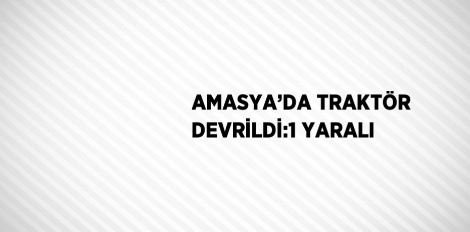 AMASYA’DA TRAKTÖR DEVRİLDİ:1 YARALI