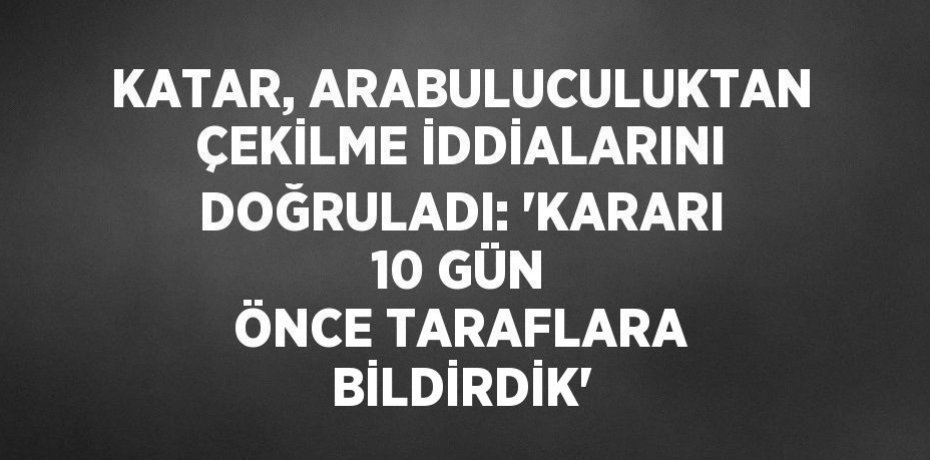 KATAR, ARABULUCULUKTAN ÇEKİLME İDDİALARINI DOĞRULADI: 'KARARI 10 GÜN ÖNCE TARAFLARA BİLDİRDİK'