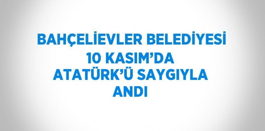 BAHÇELİEVLER BELEDİYESİ 10 KASIM’DA ATATÜRK’Ü SAYGIYLA ANDI