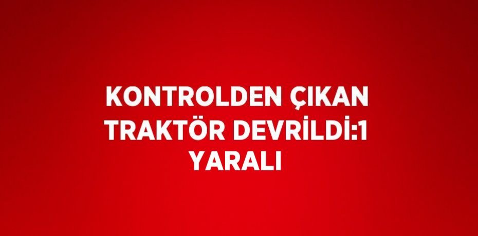 KONTROLDEN ÇIKAN TRAKTÖR DEVRİLDİ:1 YARALI