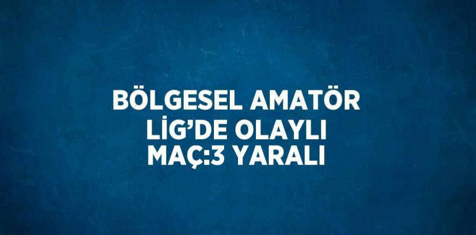 BÖLGESEL AMATÖR LİG’DE OLAYLI MAÇ:3 YARALI