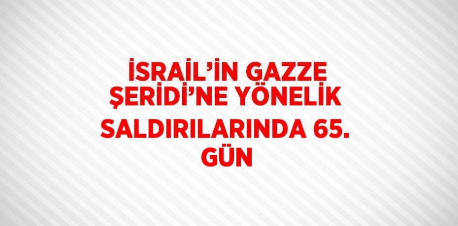 İSRAİL’İN GAZZE ŞERİDİ’NE YÖNELİK SALDIRILARINDA 65. GÜN