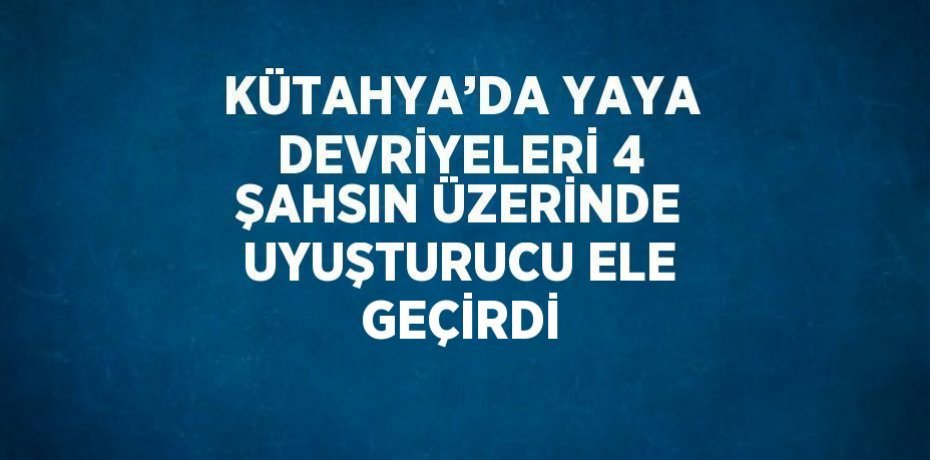 KÜTAHYA’DA YAYA DEVRİYELERİ 4 ŞAHSIN ÜZERİNDE UYUŞTURUCU ELE GEÇİRDİ