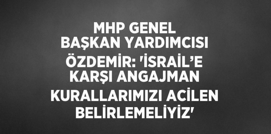 MHP GENEL BAŞKAN YARDIMCISI ÖZDEMİR: 'İSRAİL’E KARŞI ANGAJMAN KURALLARIMIZI ACİLEN BELİRLEMELİYİZ'
