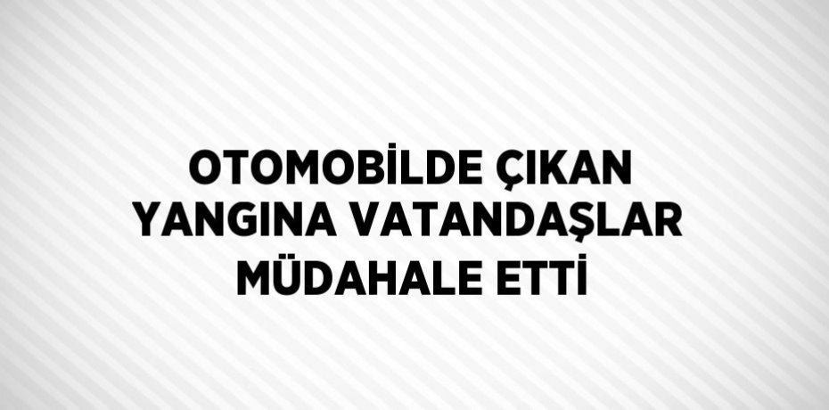 OTOMOBİLDE ÇIKAN YANGINA VATANDAŞLAR MÜDAHALE ETTİ