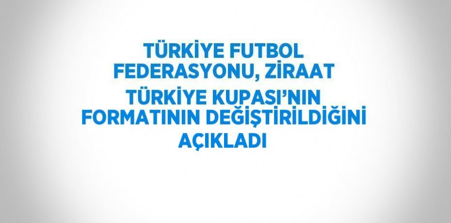 TÜRKİYE FUTBOL FEDERASYONU, ZİRAAT TÜRKİYE KUPASI’NIN FORMATININ DEĞİŞTİRİLDİĞİNİ AÇIKLADI