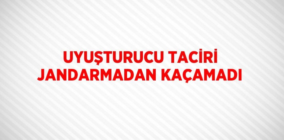 UYUŞTURUCU TACİRİ JANDARMADAN KAÇAMADI