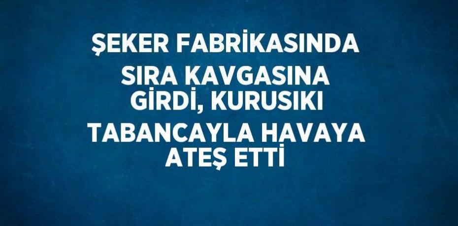 ŞEKER FABRİKASINDA SIRA KAVGASINA GİRDİ, KURUSIKI TABANCAYLA HAVAYA ATEŞ ETTİ