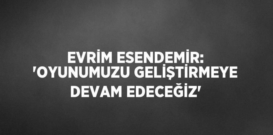 EVRİM ESENDEMİR: 'OYUNUMUZU GELİŞTİRMEYE DEVAM EDECEĞİZ'