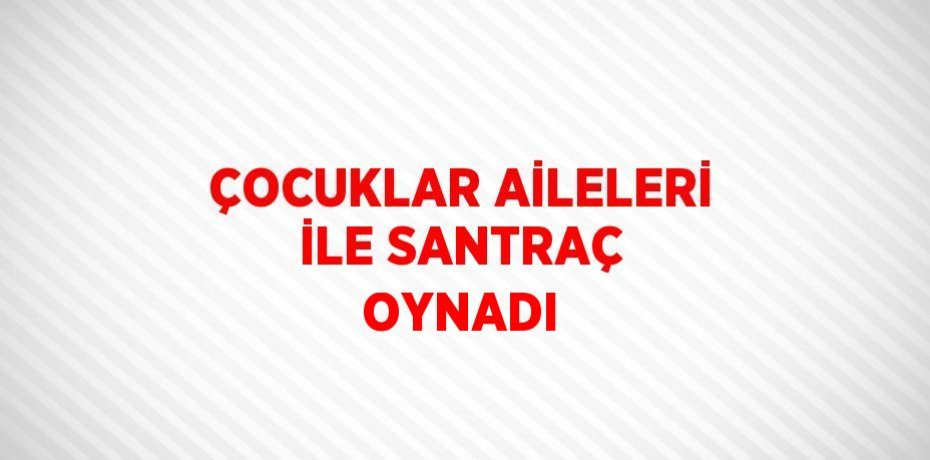 ÇOCUKLAR AİLELERİ İLE SANTRAÇ OYNADI