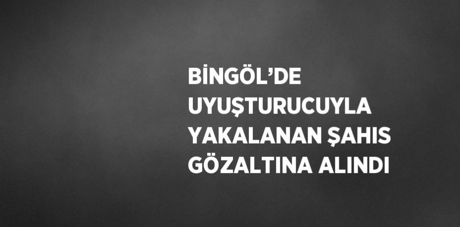BİNGÖL’DE UYUŞTURUCUYLA YAKALANAN ŞAHIS GÖZALTINA ALINDI