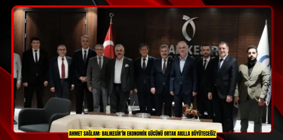 AHMET SAĞLAM: BALIKESİR’İN EKONOMİK GÜCÜNÜ ORTAK AKILLA BÜYÜTECEĞİZ