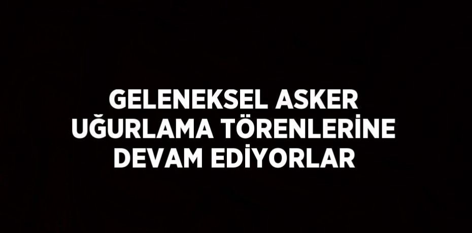 GELENEKSEL ASKER UĞURLAMA TÖRENLERİNE DEVAM EDİYORLAR