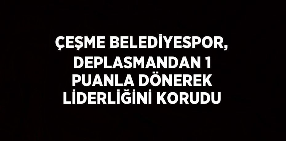 ÇEŞME BELEDİYESPOR, DEPLASMANDAN 1 PUANLA DÖNEREK LİDERLİĞİNİ KORUDU