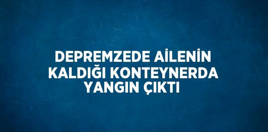 DEPREMZEDE AİLENİN KALDIĞI KONTEYNERDA YANGIN ÇIKTI