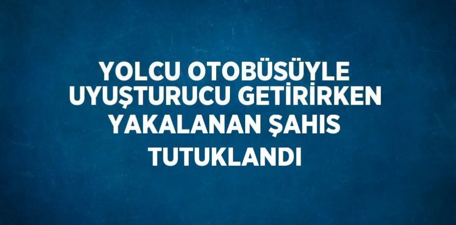 YOLCU OTOBÜSÜYLE UYUŞTURUCU GETİRİRKEN YAKALANAN ŞAHIS TUTUKLANDI