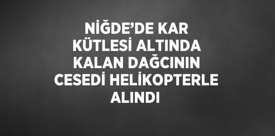 NİĞDE’DE KAR KÜTLESİ ALTINDA KALAN DAĞCININ CESEDİ HELİKOPTERLE ALINDI
