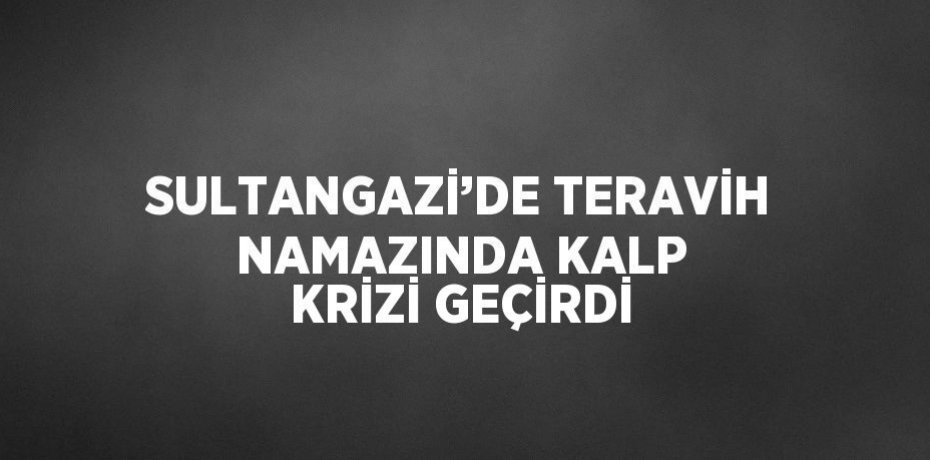 SULTANGAZİ’DE TERAVİH NAMAZINDA KALP KRİZİ GEÇİRDİ