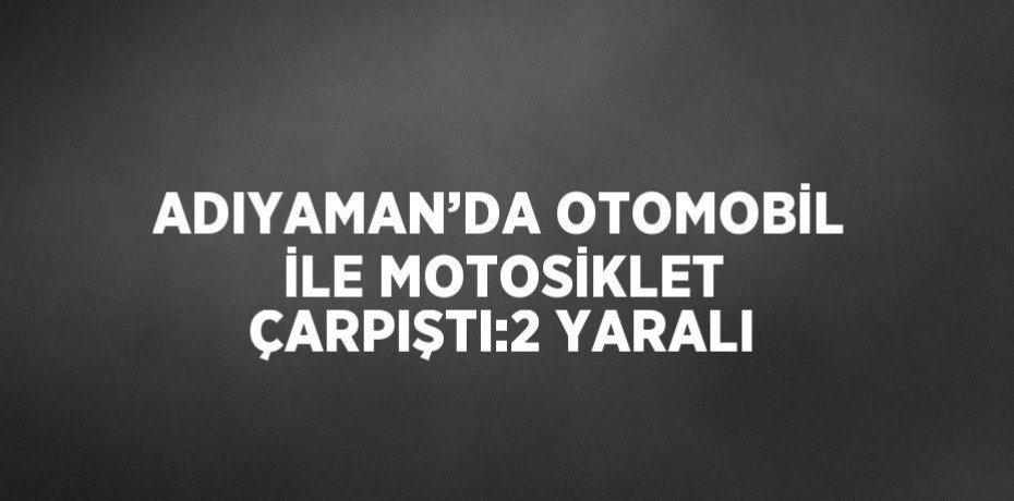 ADIYAMAN’DA OTOMOBİL İLE MOTOSİKLET ÇARPIŞTI:2 YARALI