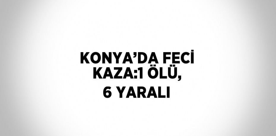 KONYA’DA FECİ KAZA:1 ÖLÜ, 6 YARALI