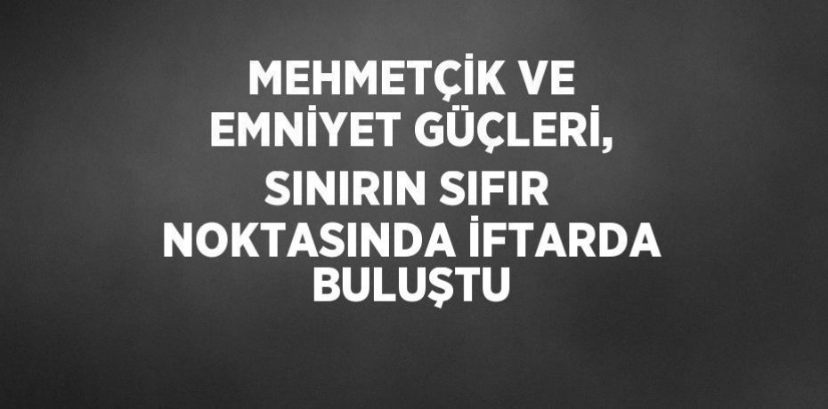 MEHMETÇİK VE EMNİYET GÜÇLERİ, SINIRIN SIFIR NOKTASINDA İFTARDA BULUŞTU