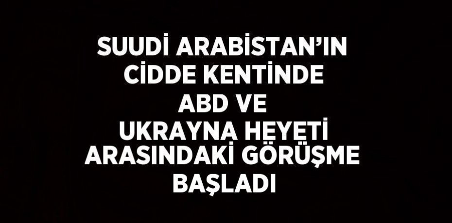 SUUDİ ARABİSTAN’IN CİDDE KENTİNDE ABD VE UKRAYNA HEYETİ ARASINDAKİ GÖRÜŞME BAŞLADI