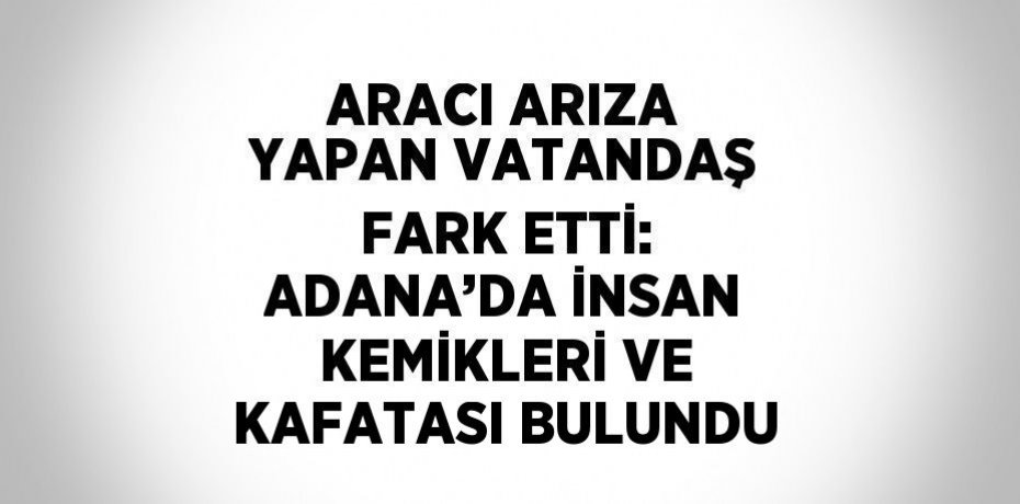 ARACI ARIZA YAPAN VATANDAŞ FARK ETTİ: ADANA’DA İNSAN KEMİKLERİ VE KAFATASI BULUNDU
