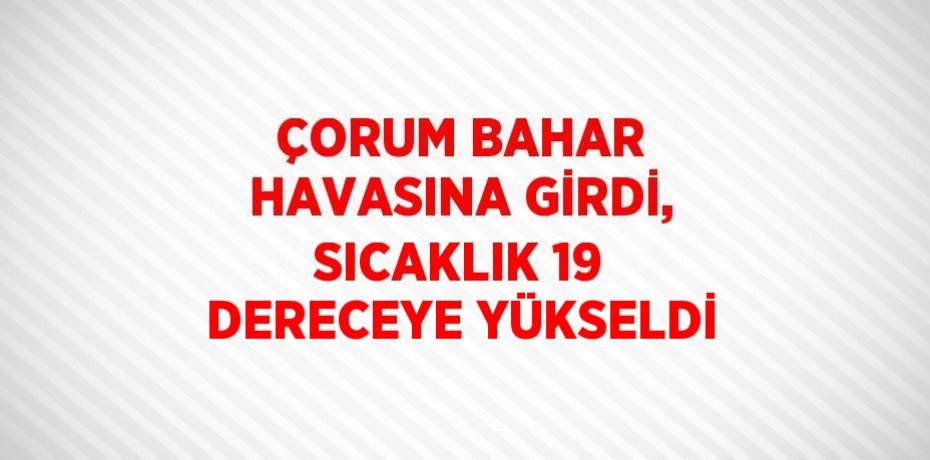 ÇORUM BAHAR HAVASINA GİRDİ, SICAKLIK 19 DERECEYE YÜKSELDİ