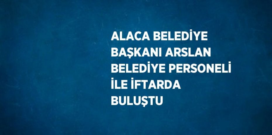 ALACA BELEDİYE BAŞKANI ARSLAN BELEDİYE PERSONELİ İLE İFTARDA BULUŞTU