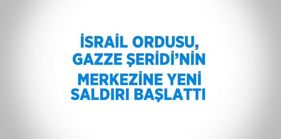 İSRAİL ORDUSU, GAZZE ŞERİDİ’NİN MERKEZİNE YENİ SALDIRI BAŞLATTI