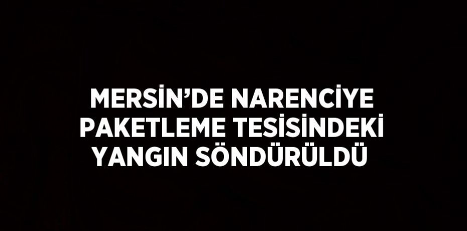 MERSİN’DE NARENCİYE PAKETLEME TESİSİNDEKİ YANGIN SÖNDÜRÜLDÜ