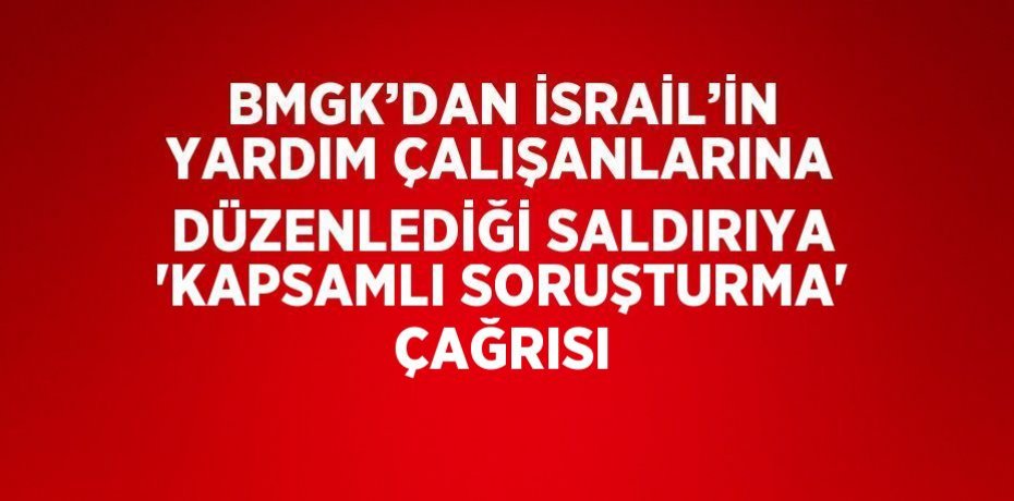 BMGK’DAN İSRAİL’İN YARDIM ÇALIŞANLARINA DÜZENLEDİĞİ SALDIRIYA 'KAPSAMLI SORUŞTURMA' ÇAĞRISI