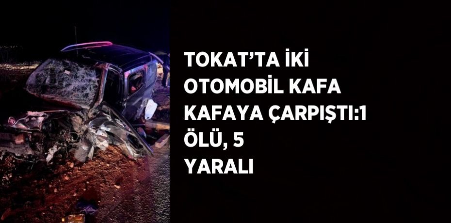 TOKAT’TA İKİ OTOMOBİL KAFA KAFAYA ÇARPIŞTI:1 ÖLÜ, 5 YARALI