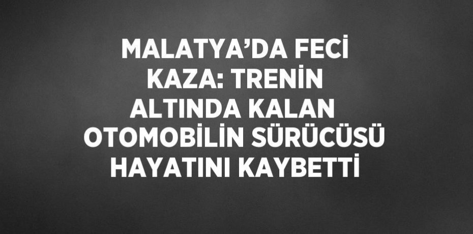 MALATYA’DA FECİ KAZA: TRENİN ALTINDA KALAN OTOMOBİLİN SÜRÜCÜSÜ HAYATINI KAYBETTİ