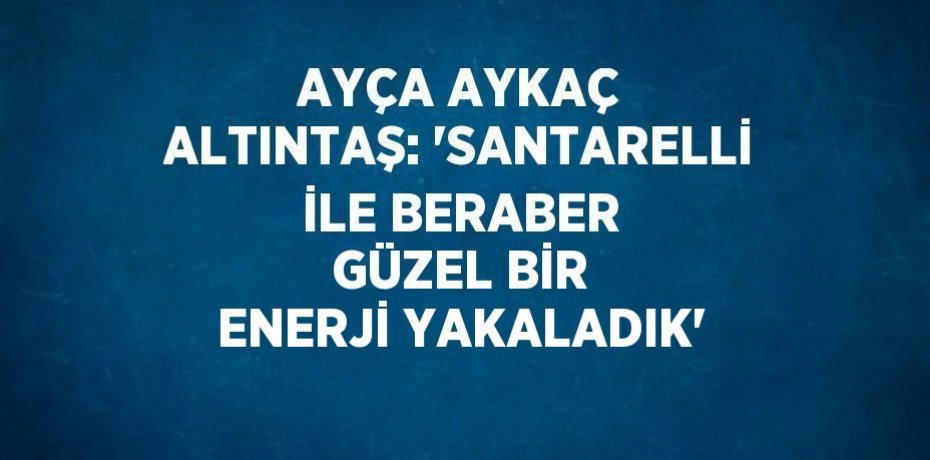 AYÇA AYKAÇ ALTINTAŞ: 'SANTARELLİ İLE BERABER GÜZEL BİR ENERJİ YAKALADIK'