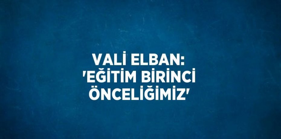 VALİ ELBAN: 'EĞİTİM BİRİNCİ ÖNCELİĞİMİZ'