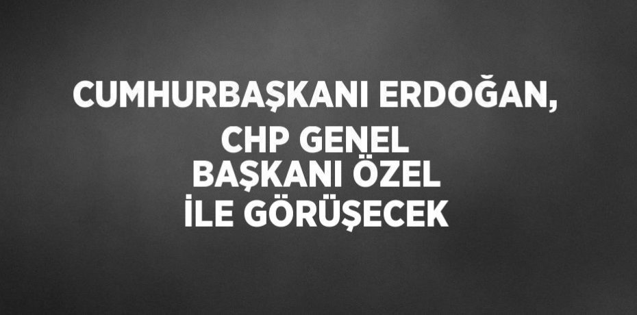 CUMHURBAŞKANI ERDOĞAN, CHP GENEL BAŞKANI ÖZEL İLE GÖRÜŞECEK