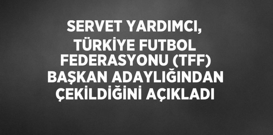 SERVET YARDIMCI, TÜRKİYE FUTBOL FEDERASYONU (TFF) BAŞKAN ADAYLIĞINDAN ÇEKİLDİĞİNİ AÇIKLADI