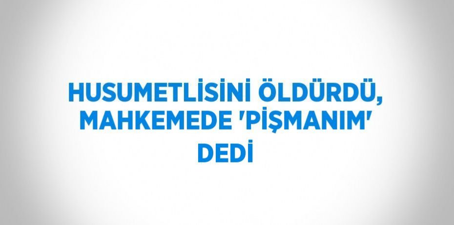 HUSUMETLİSİNİ ÖLDÜRDÜ, MAHKEMEDE 'PİŞMANIM' DEDİ