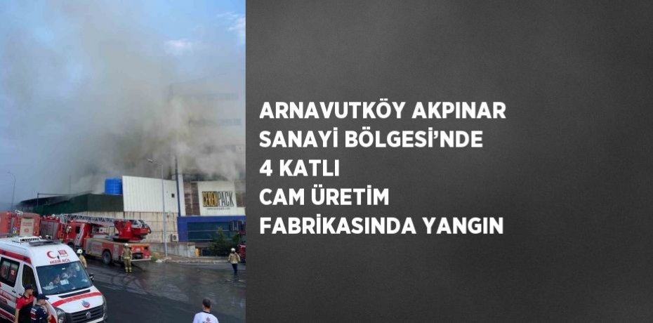 ARNAVUTKÖY AKPINAR SANAYİ BÖLGESİ’NDE 4 KATLI CAM ÜRETİM FABRİKASINDA YANGIN