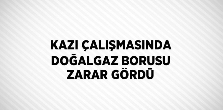 KAZI ÇALIŞMASINDA DOĞALGAZ BORUSU ZARAR GÖRDÜ