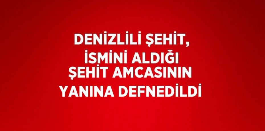DENİZLİLİ ŞEHİT, İSMİNİ ALDIĞI ŞEHİT AMCASININ YANINA DEFNEDİLDİ