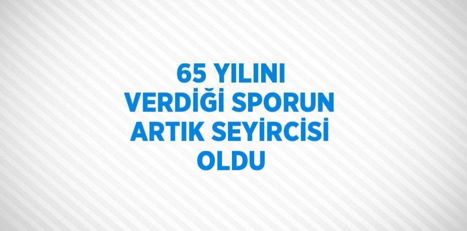 65 YILINI VERDİĞİ SPORUN ARTIK SEYİRCİSİ OLDU
